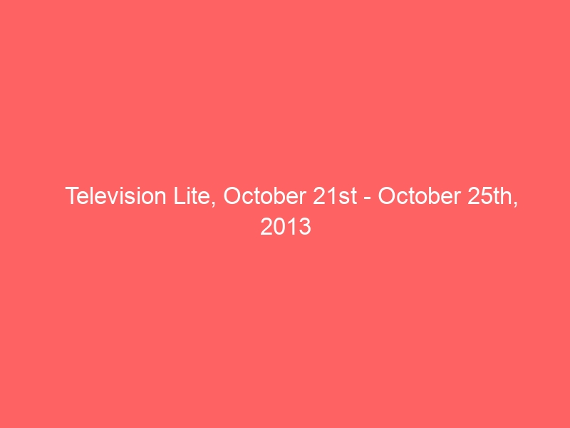 Television Lite, October 21st – October 25th, 2013