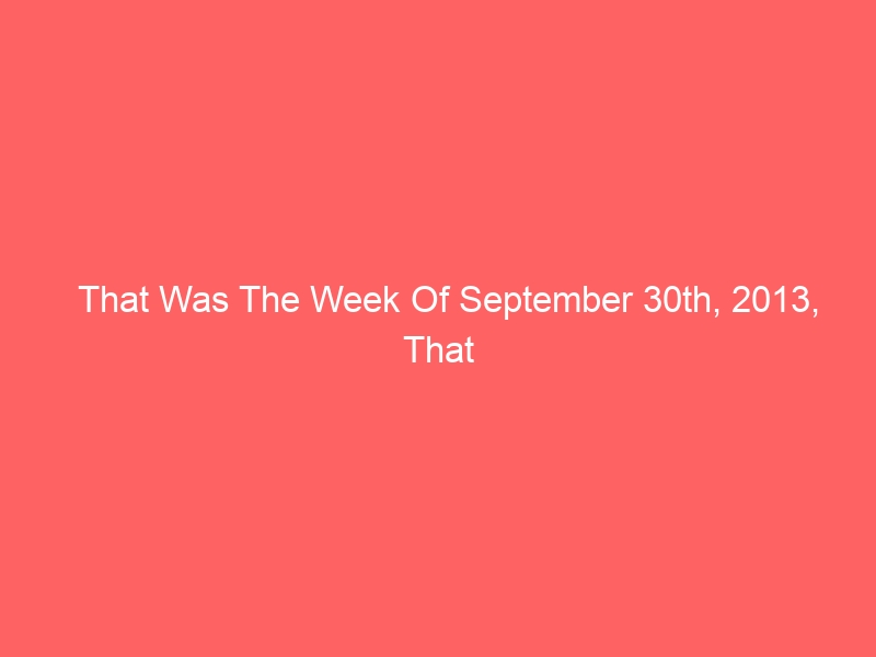 That Was The Week Of September 30th, 2013, That Was
